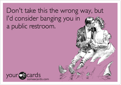 Don't take this the wrong way, but I'd consider banging you in
a public restroom.