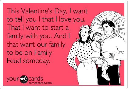 This Valentine's Day, I want
to tell you I that I love you.
That I want to start a
family with you. And I 
that want our family
to be on Family
Feud someday.