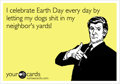 I celebrate Earth Day every day by letting my dogs shit in myneighbor's yards!