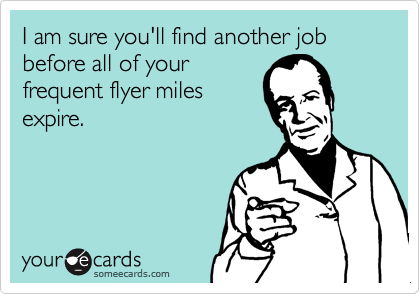 I am sure you'll find another job before all of your
frequent flyer miles
expire.