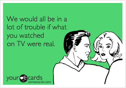 We would all be in a lot of trouble if what  you watchedon TV were real.