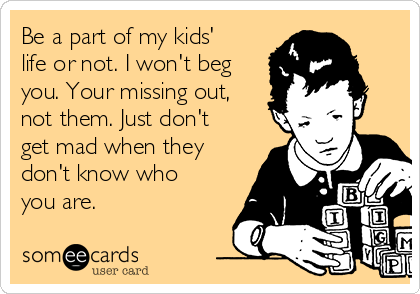Be a part of my kids'
life or not. I won't beg
you. Your missing out,
not them. Just don't
get mad when they
don't know who
you are.