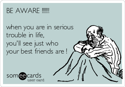 BE AWARE !!!!!!

when you are in serious
trouble in life,
you'll see just who
your best friends are !