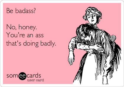 Be badass?

No, honey.
You're an ass
that's doing badly.