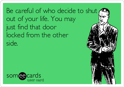 Be careful of who decide to shut
out of your life. You may
just find that door
locked from the other
side. 