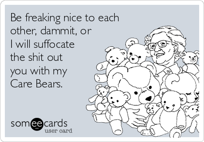 Be freaking nice to each
other, dammit, or
I will suffocate
the shit out
you with my
Care Bears. 