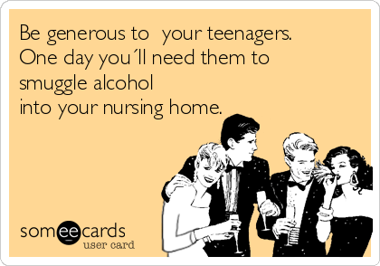 Be generous to  your teenagers.
One day you´ll need them to
smuggle alcohol
into your nursing home.