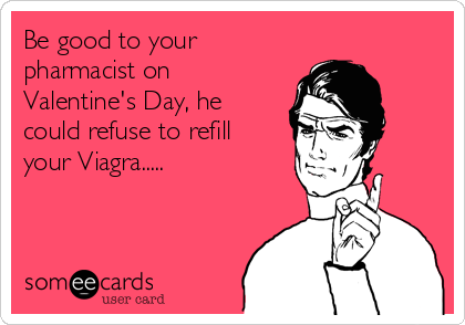 Be good to your
pharmacist on
Valentine's Day, he
could refuse to refill
your Viagra.....
