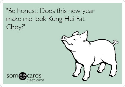 "Be honest. Does this new year
make me look Kung Hei Fat
Choy?" 