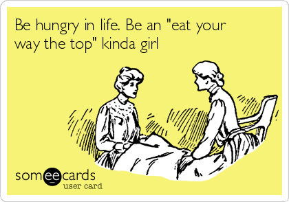 Be hungry in life. Be an "eat your
way the top" kinda girl