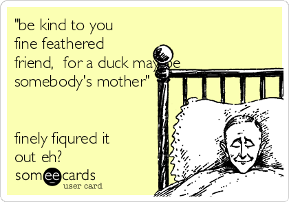 "be kind to you
fine feathered
friend,  for a duck may be
somebody's mother"


finely fiqured it
out eh?