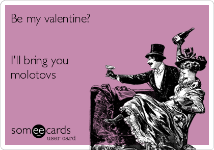 Be my valentine? 


I'll bring you
molotovs