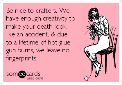 Be nice to crafters. We
have enough creativity to
make your death look
like an accident, & due
to a lifetime of hot glue
gun burns, we leave no
fingerprints.