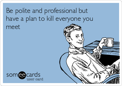 Be polite and professional but
have a plan to kill everyone you
meet