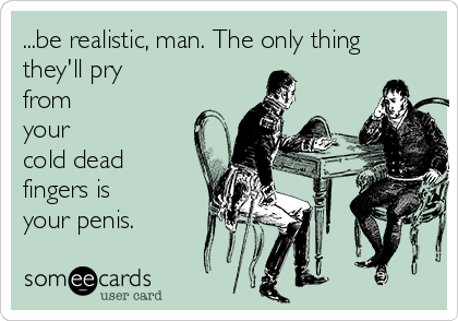 ...be realistic, man. The only thing
they'll pry
from
your
cold dead
fingers is
your penis.