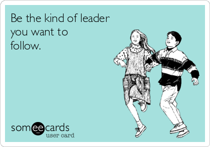 Be the kind of leader
you want to 
follow.