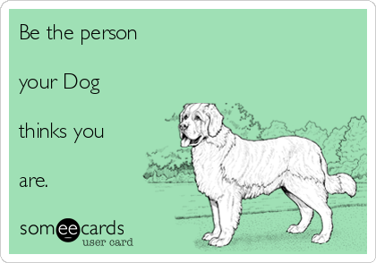 Be the person

your Dog

thinks you

are.