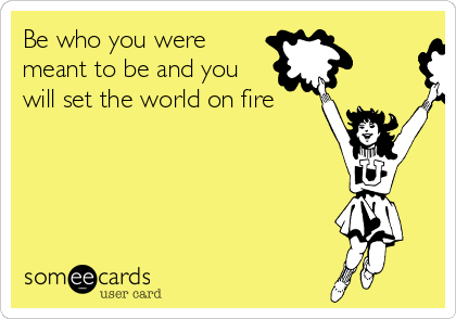 Be who you were
meant to be and you
will set the world on fire 