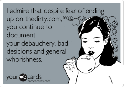 I admire that despite fear of ending up on thedirty.com, 
you continue to
document
your debauchery, bad
desicions and general
whorishness.