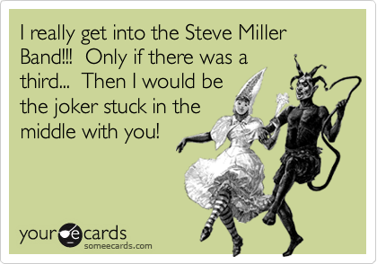I really get into the Steve Miller Band!!!  Only if there was a
third...  Then I would be
the joker stuck in the
middle with you!