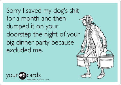 Sorry I saved my dog's shitfor a month and thendumped it on yourdoorstep the night of yourbig dinner party becauseexcluded me.