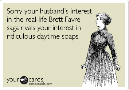Sorry your husband's interest
in the real-life Brett Favre
saga rivals your interest in
ridiculous daytime soaps.