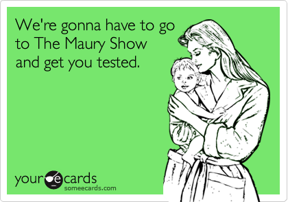 We're gonna have to goto The Maury Show and get you tested.