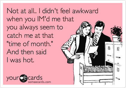 Not at all.. I didn't feel awkward when you IM'd me that
you always seem to
catch me at that
"time of month."
And then said
I was hot.