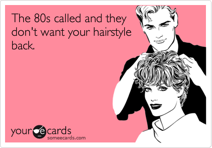 The 80s called and they
don't want your hairstyle
back.