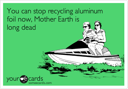 You can stop recycling aluminum foil now, Mother Earth is           long dead
