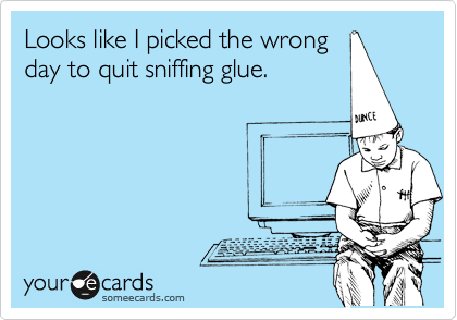Looks like I picked the wrong
day to quit sniffing glue.