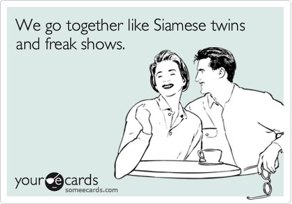 We go together like Siamese twins and freak shows.