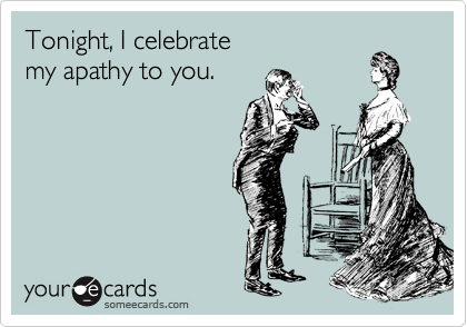 Tonight, I celebrate 
my apathy to you.