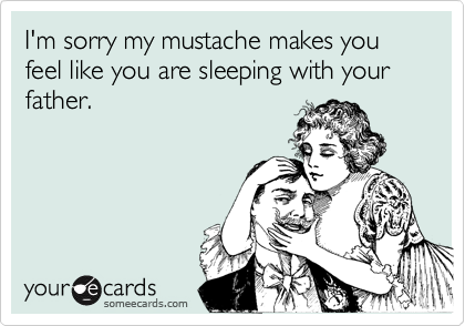 I'm sorry my mustache makes you feel like you are sleeping with your father.