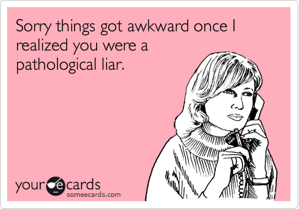 Sorry things got awkward once I realized you were a
pathological liar. 