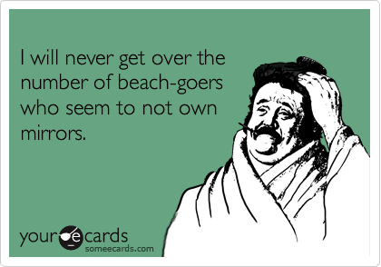
I will never get over the
number of beach-goers
who seem to not own
mirrors.
