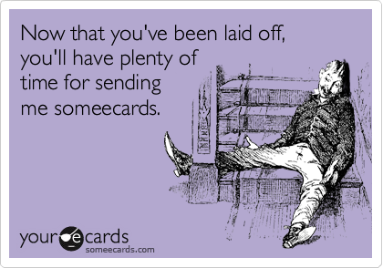 Now that you've been laid off, you'll have plenty of
time for sending
me someecards.