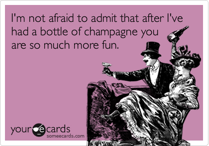 I'm not afraid to admit that after I've had a bottle of champagne you
are so much more fun.