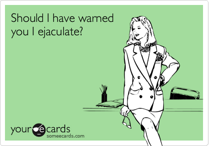 Should I have warnedyou I ejaculate?
