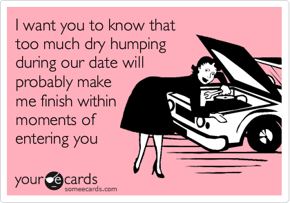 I want you to know that
too much dry humping
during our date will
probably make
me finish within
moments of
entering you