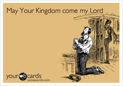 May Your Kingdom come my Lord