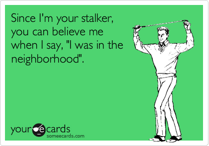 Since I'm your stalker,you can believe mewhen I say, "I was in theneighborhood".