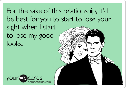 For the sake of this relationship, it'd be best for you to start to lose your sight when I start
to lose my good
looks.