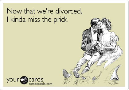 Now that we're divorced, 
I kinda miss the prick