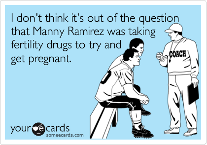 I don't think it's out of the question that Manny Ramirez was taking fertility drugs to try and 
get pregnant.
