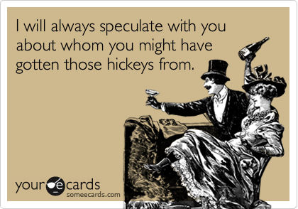 I will always speculate with you about whom you might have
gotten those hickeys from.