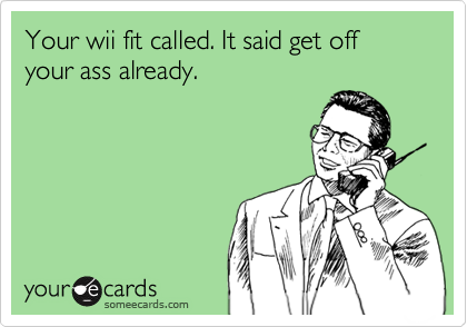 Your wii fit called. It said get off your ass already.