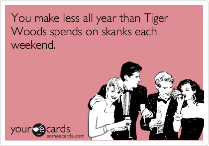 You make less all year than Tiger Woods spends on skanks each weekend.