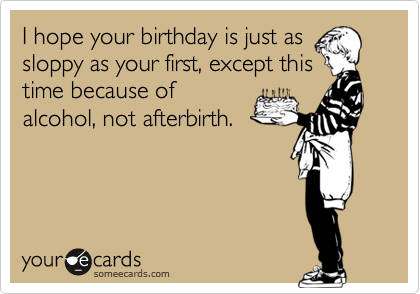 I hope your birthday is just as
sloppy as your first, except this
time because of
alcohol, not afterbirth.