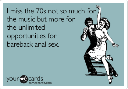 I miss the 70s not so much for
the music but more for
the unlimited
opportunities for
bareback anal sex.